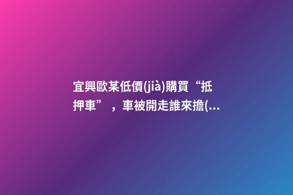 宜興歐某低價(jià)購買“抵押車”，車被開走誰來擔(dān)責(zé)？